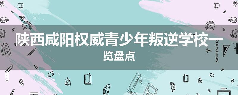 陕西咸阳权威青少年叛逆学校一览盘点