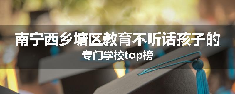 南宁西乡塘区教育不听话孩子的专门学校top榜