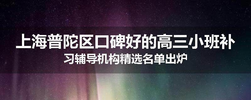 上海普陀区口碑好的高三小班补习辅导机构精选名单出炉
