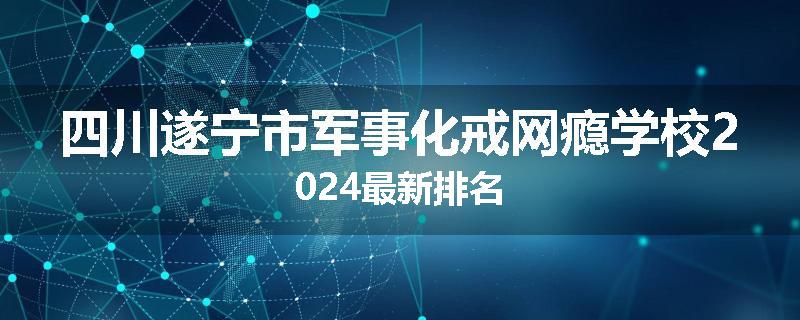 四川遂宁市军事化戒网瘾学校2024最新排名