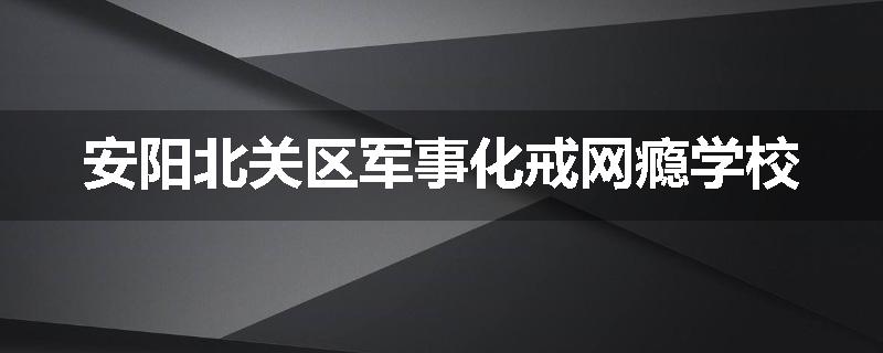 安阳北关区军事化戒网瘾学校