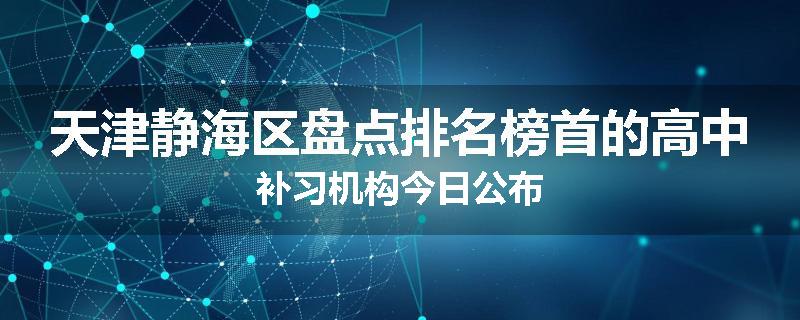 天津静海区盘点排名榜首的高中补习机构今日公布