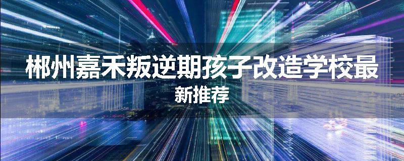 郴州嘉禾叛逆期孩子改造学校最新推荐