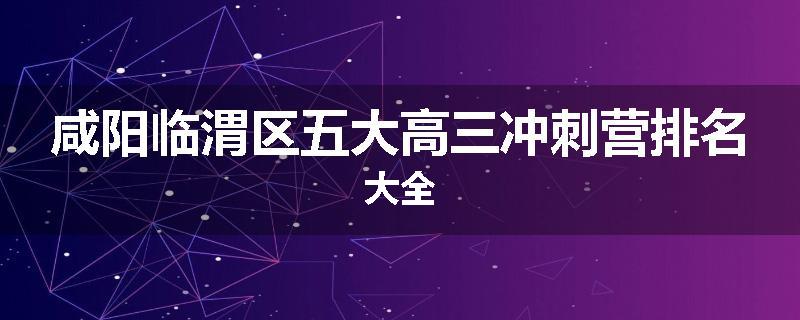 咸阳临渭区五大高三冲刺营排名大全