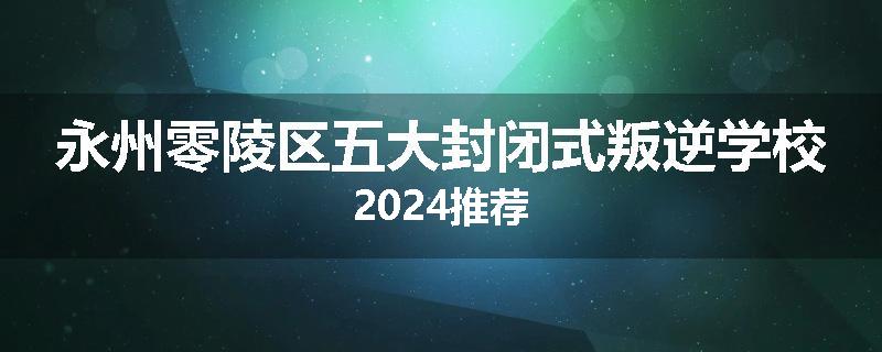 永州零陵区五大封闭式叛逆学校2024推荐