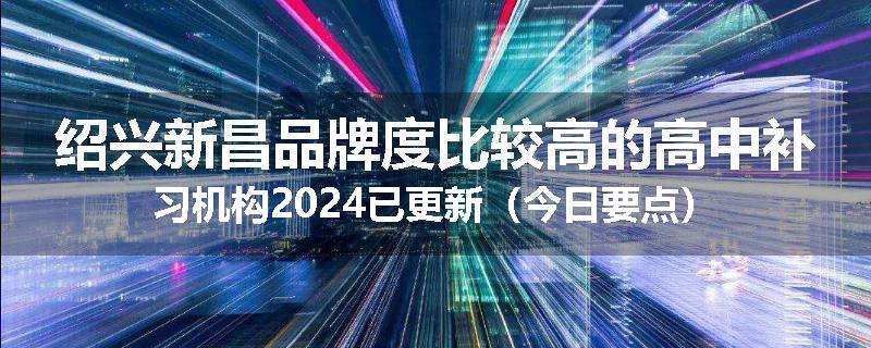 绍兴新昌品牌度比较高的高中补习机构2024已更新（今日要点）