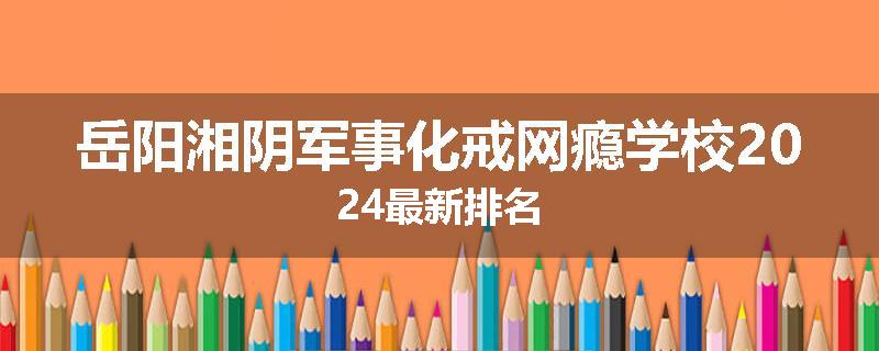 岳阳湘阴军事化戒网瘾学校2024最新排名