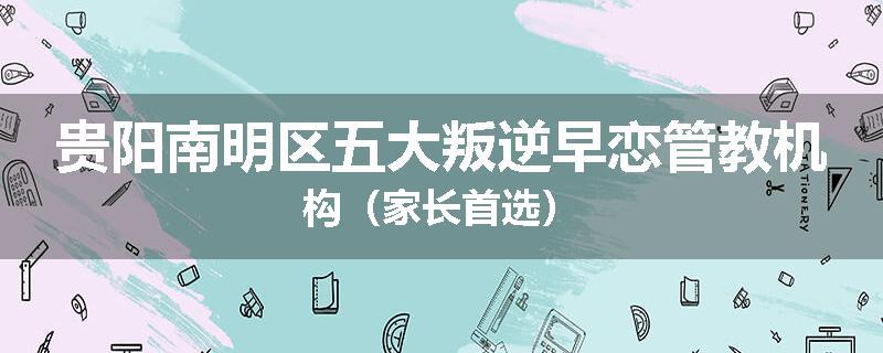 贵阳南明区五大叛逆早恋管教机构（家长首选）