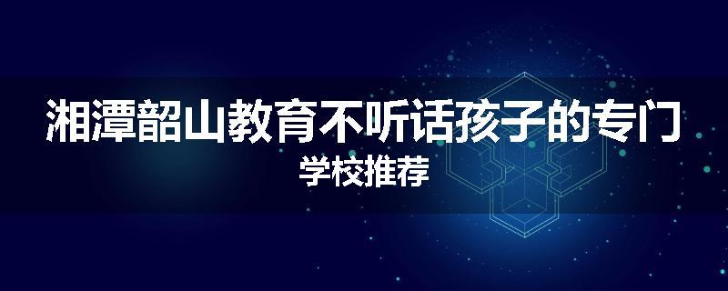 湘潭韶山教育不听话孩子的专门学校推荐