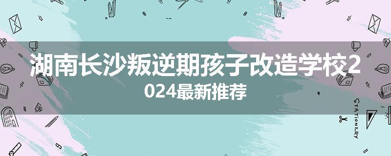 湖南长沙叛逆期孩子改造学校2024最新推荐