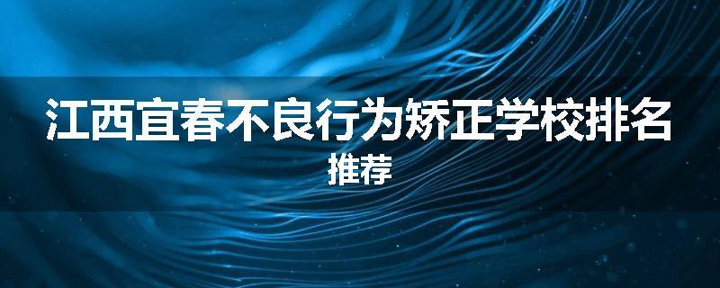 江西宜春不良行为矫正学校排名推荐