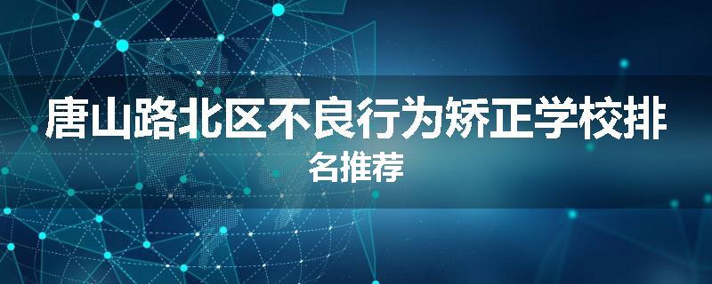 唐山路北区不良行为矫正学校排名推荐