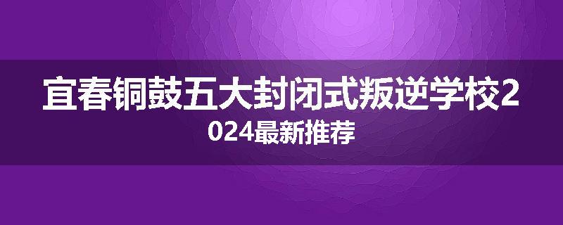 宜春铜鼓五大封闭式叛逆学校2024最新推荐