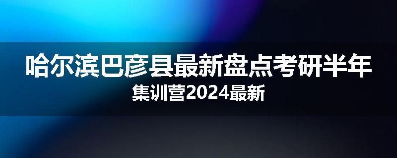 哈尔滨巴彦县最新盘点考研半年集训营2024最新