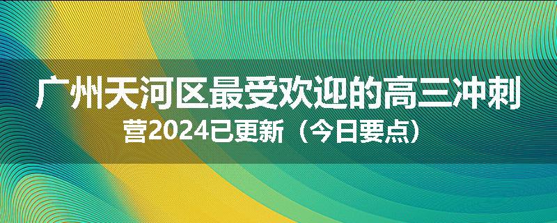 广州天河区最受欢迎的高三冲刺营2024已更新（今日要点）