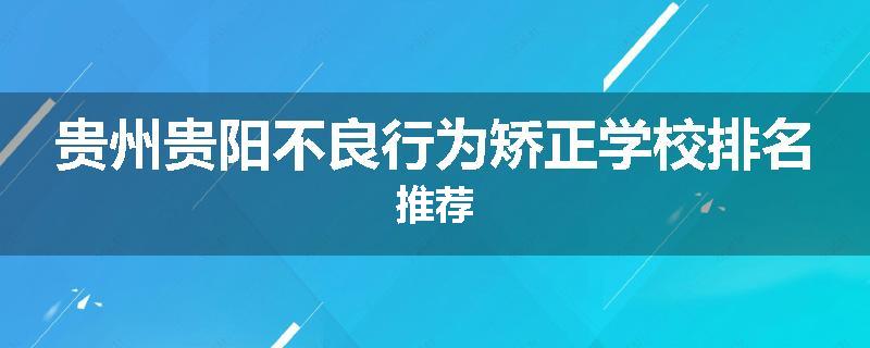 贵州贵阳不良行为矫正学校排名推荐