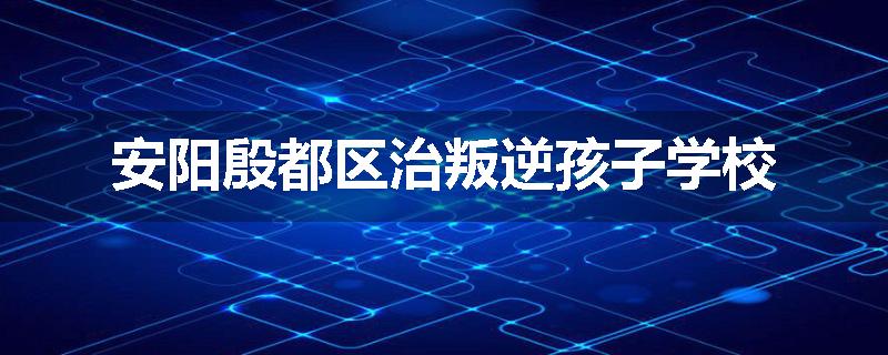 安阳殷都区治叛逆孩子学校