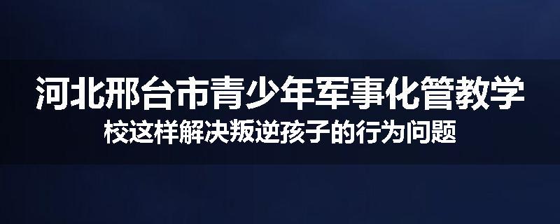 河北邢台市青少年军事化管教学校这样解决叛逆孩子的行为问题