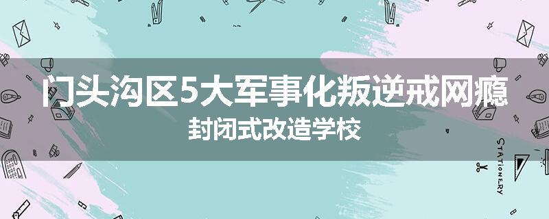 门头沟区5大军事化叛逆戒网瘾封闭式改造学校