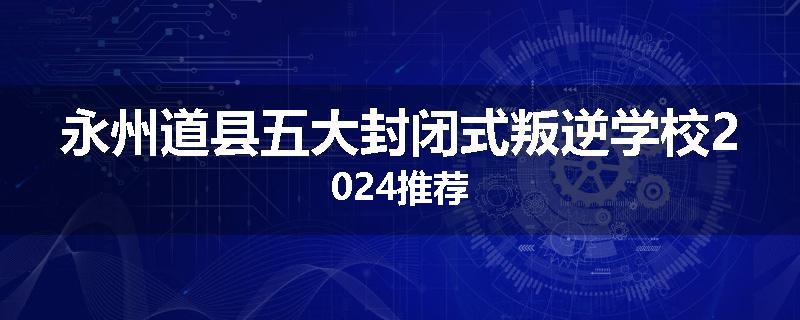 永州道县五大封闭式叛逆学校2024推荐