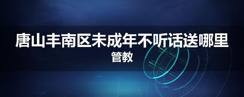 唐山丰南区未成年不听话送哪里管教