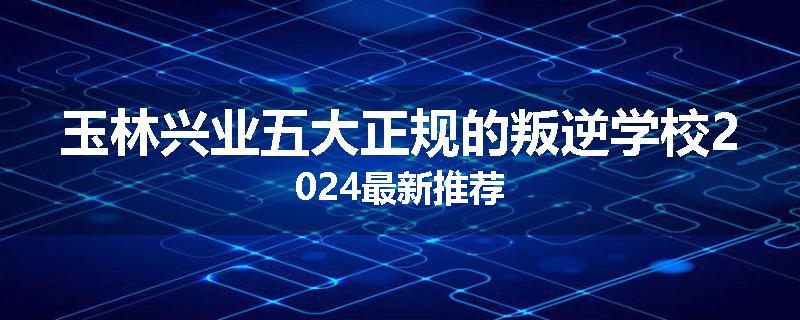 玉林兴业五大正规的叛逆学校2024最新推荐