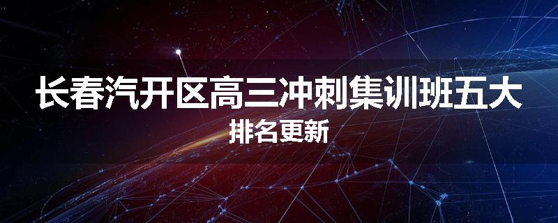 长春汽开区高三冲刺集训班五大排名更新