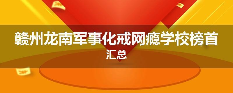 赣州龙南军事化戒网瘾学校榜首汇总