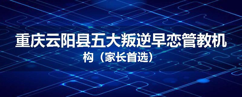 重庆云阳县五大叛逆早恋管教机构（家长首选）