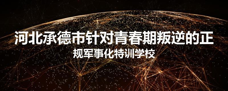 河北承德市针对青春期叛逆的正规军事化特训学校