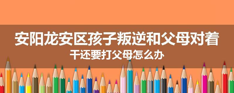 安阳龙安区孩子叛逆和父母对着干还要打父母怎么办