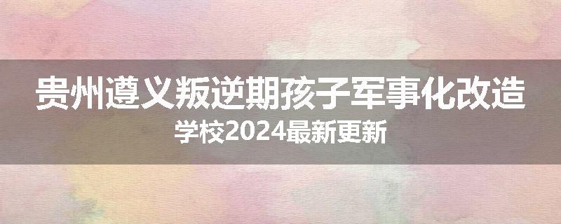 贵州遵义叛逆期孩子军事化改造学校2024最新更新