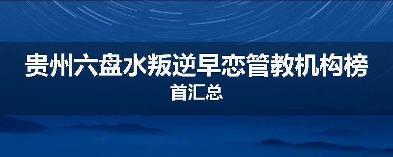贵州六盘水叛逆早恋管教机构榜首汇总