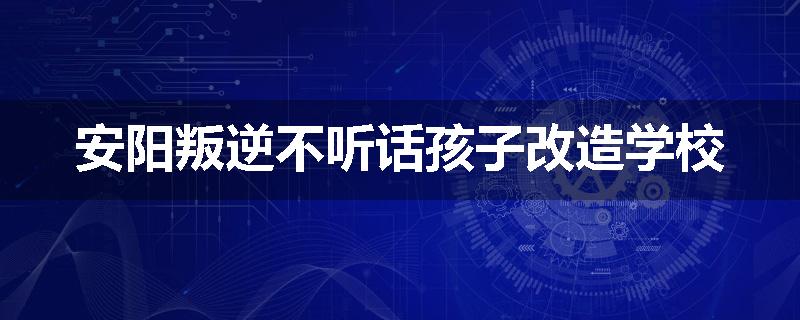安阳叛逆不听话孩子改造学校