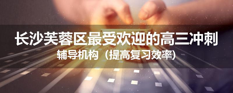 长沙芙蓉区最受欢迎的高三冲刺辅导机构(提高复习效率)