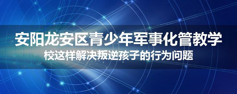 安阳龙安区青少年军事化管教学校这样解决叛逆孩子的行为问题
