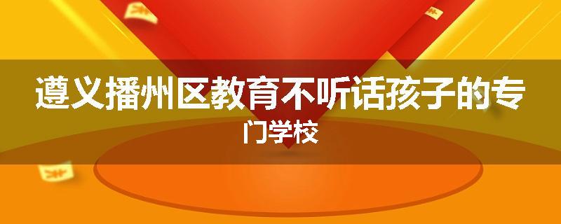 遵义播州区教育不听话孩子的专门学校