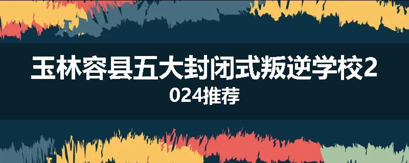 玉林容县五大封闭式叛逆学校2024推荐
