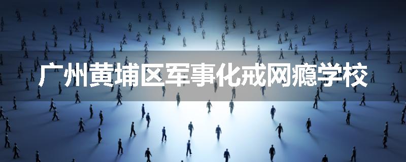 广州黄埔区军事化戒网瘾学校
