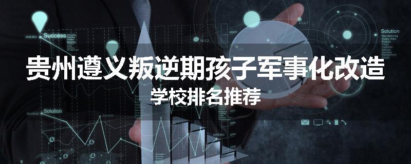 贵州遵义叛逆期孩子军事化改造学校排名推荐