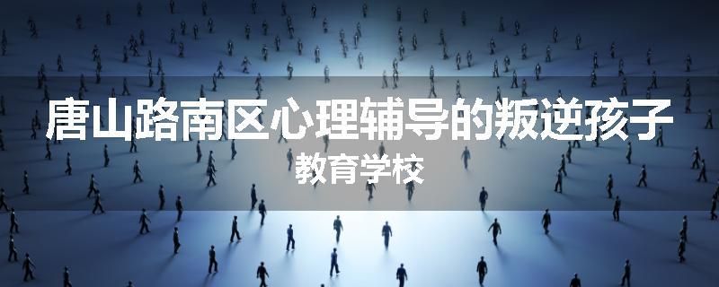 唐山路南区心理辅导的叛逆孩子教育学校