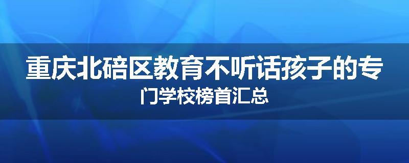重庆北碚区教育不听话孩子的专门学校榜首汇总