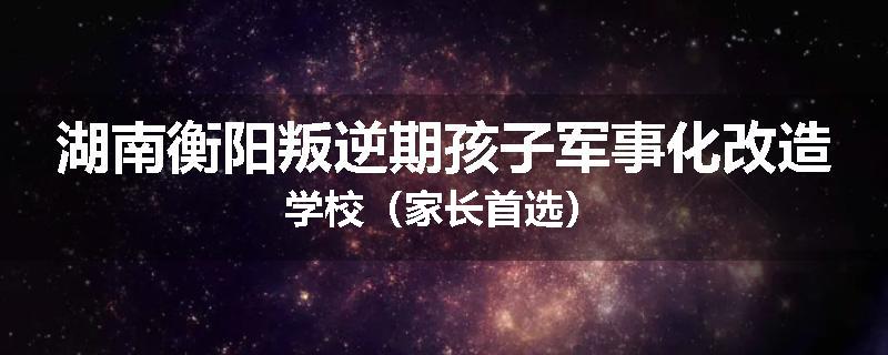 湖南衡阳叛逆期孩子军事化改造学校(家长首选)