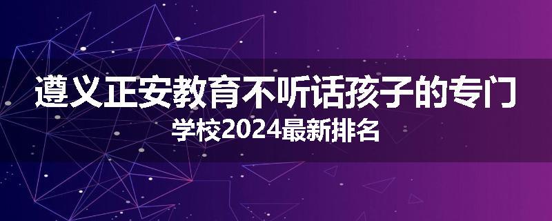 遵义正安教育不听话孩子的专门学校2024最新排名