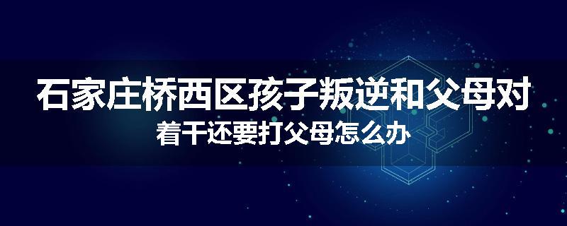 石家庄桥西区孩子叛逆和父母对着干还要打父母怎么办