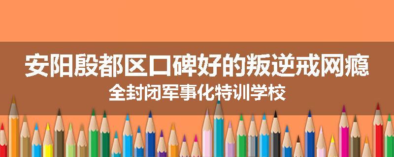 安阳殷都区口碑好的叛逆戒网瘾全封闭军事化特训学校