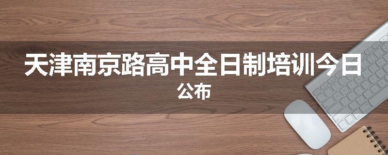 天津南京路高中全日制培训今日公布