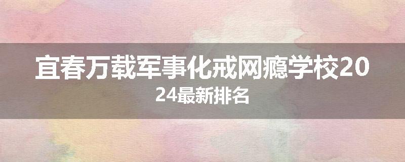 宜春万载军事化戒网瘾学校2024最新排名