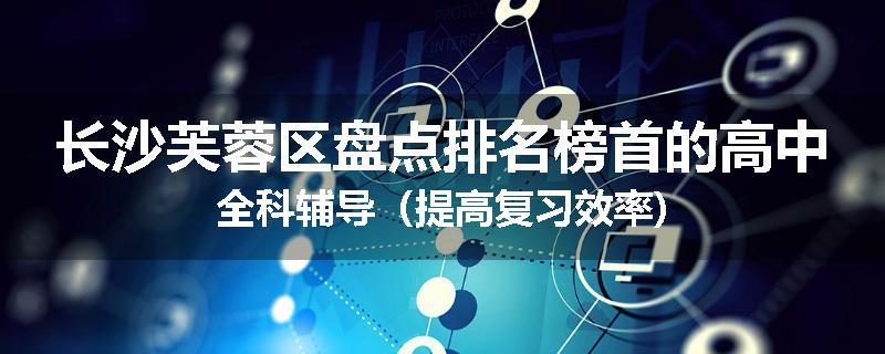 长沙芙蓉区盘点排名榜首的高中全科辅导(提高复习效率)