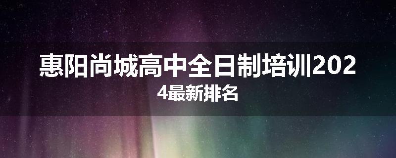 惠阳尚城高中全日制培训2024最新排名